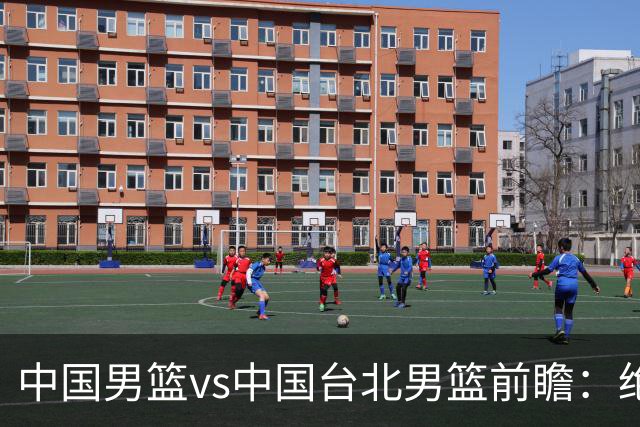 中国男篮vs中国台北男篮前瞻：绝境一战已无退路 杨瀚森率队全力争胜
