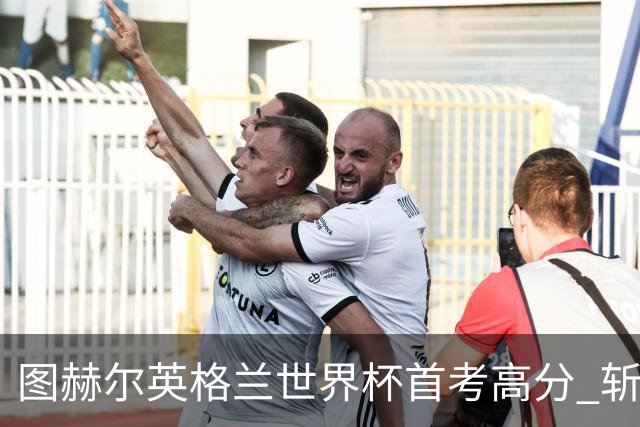 图赫尔英格兰世界杯首考高分 斩获7次绝佳机会22射11正
